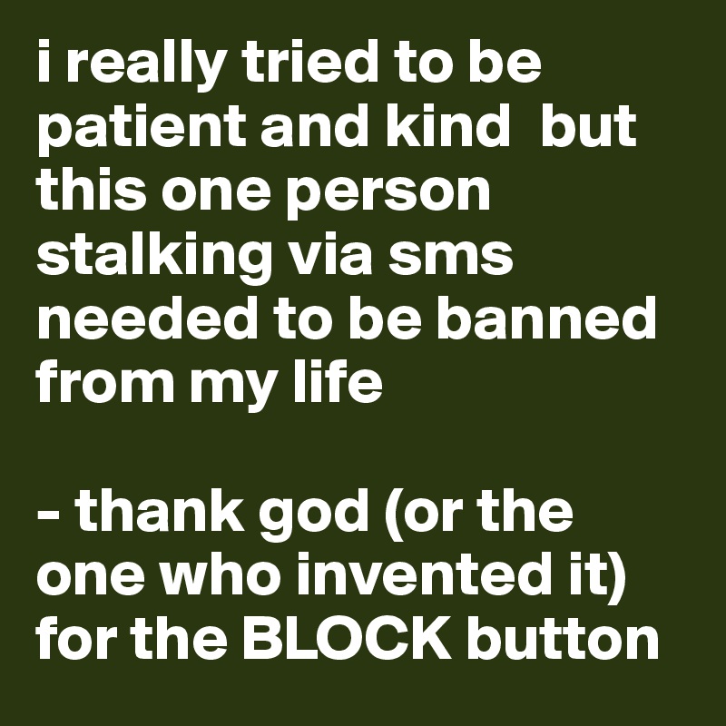 i really tried to be patient and kind  but this one person stalking via sms needed to be banned from my life 

- thank god (or the one who invented it) for the BLOCK button