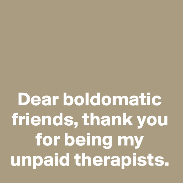 



Dear boldomatic friends, thank you for being my unpaid therapists.