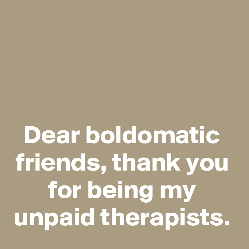 



Dear boldomatic friends, thank you for being my unpaid therapists.