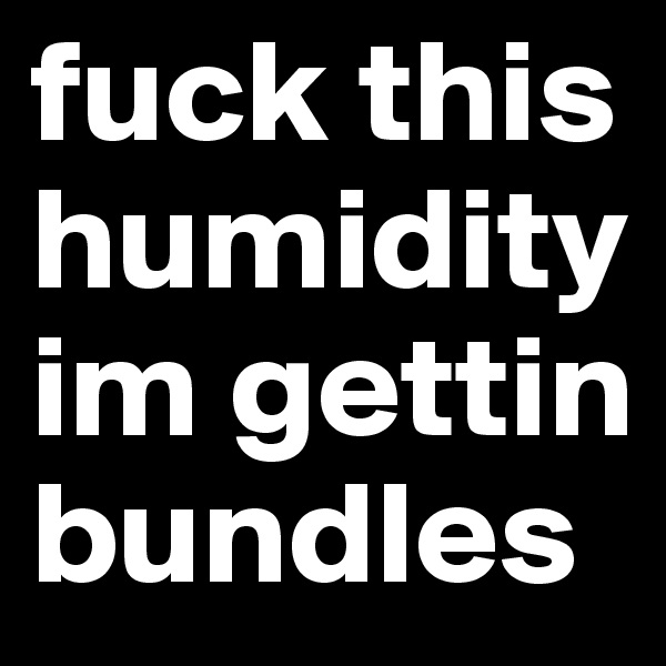 fuck this humidity im gettin bundles