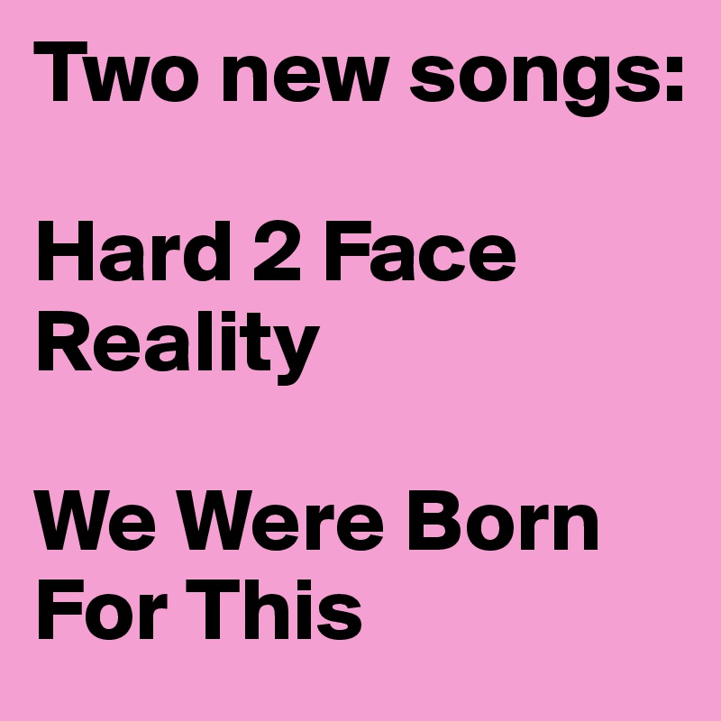 Two new songs:

Hard 2 Face Reality

We Were Born For This