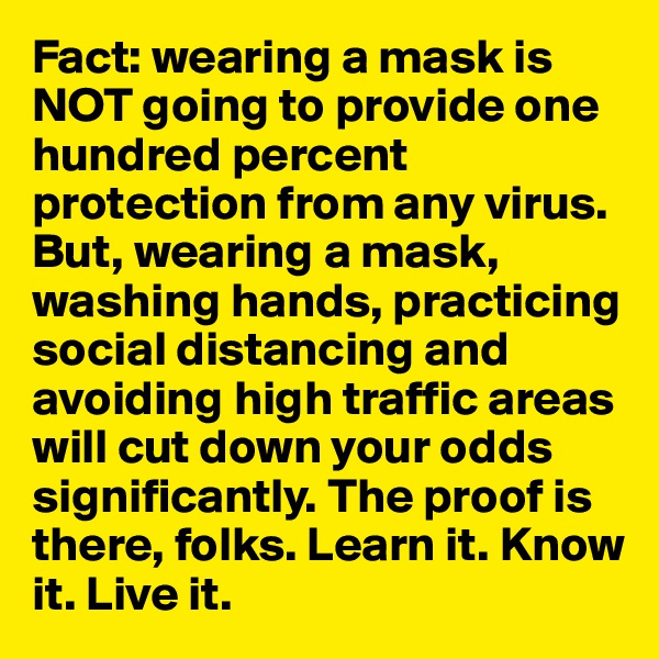 Fact: wearing a mask is NOT going to provide one hundred percent protection from any virus. But, wearing a mask, washing hands, practicing social distancing and avoiding high traffic areas will cut down your odds significantly. The proof is there, folks. Learn it. Know it. Live it.