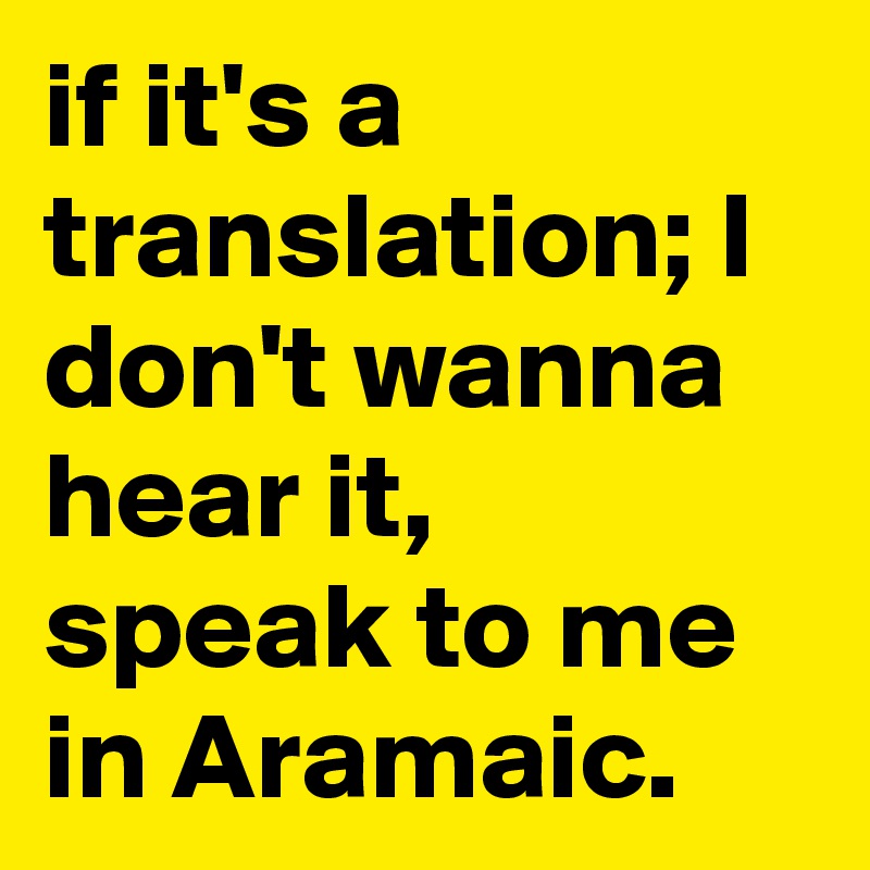 if it's a translation; I don't wanna hear it, speak to me in Aramaic.