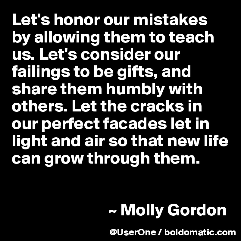 Let's honor our mistakes by allowing them to teach us. Let's consider our failings to be gifts, and share them humbly with others. Let the cracks in our perfect facades let in light and air so that new life can grow through them.


                            ~ Molly Gordon