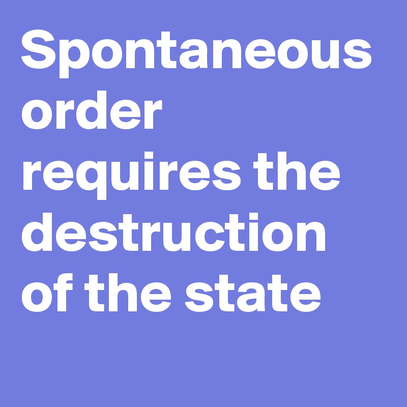 Spontaneous order requires the destruction of the state