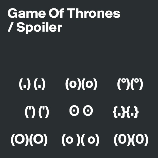 Game Of Thrones
/ Spoiler



    (.) (.)       (o)(o)       (°)(°)     

      (') (')       ? ?       {.}{.}

 (O)(O)     (o )( o)     (0)(0)