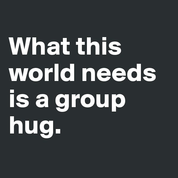 
What this world needs is a group hug. 
