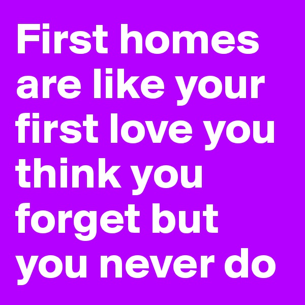 First homes are like your first love you think you forget but you never do 