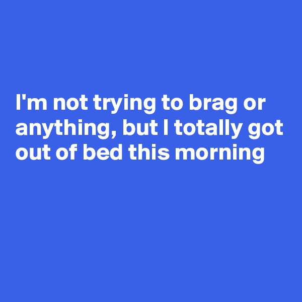 


I'm not trying to brag or anything, but I totally got out of bed this morning 



