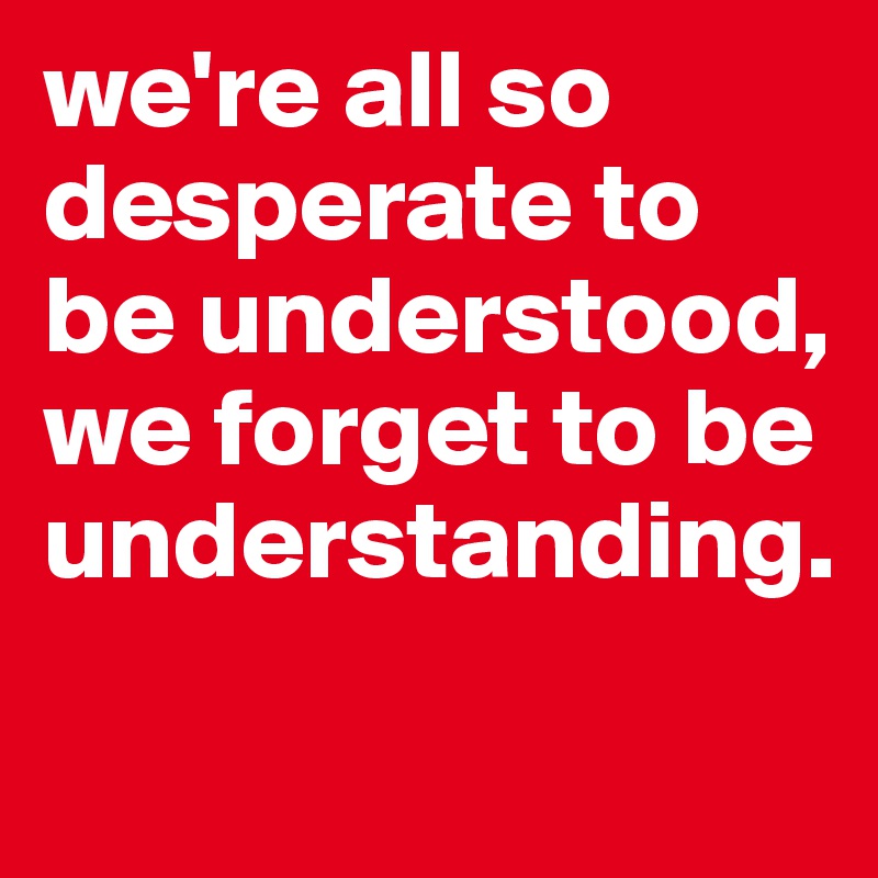 we're all so desperate to be understood, we forget to be understanding. 
