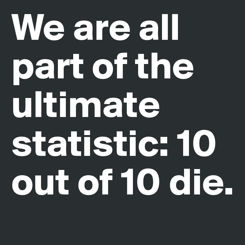 We are all part of the ultimate statistic: 10 out of 10 die.