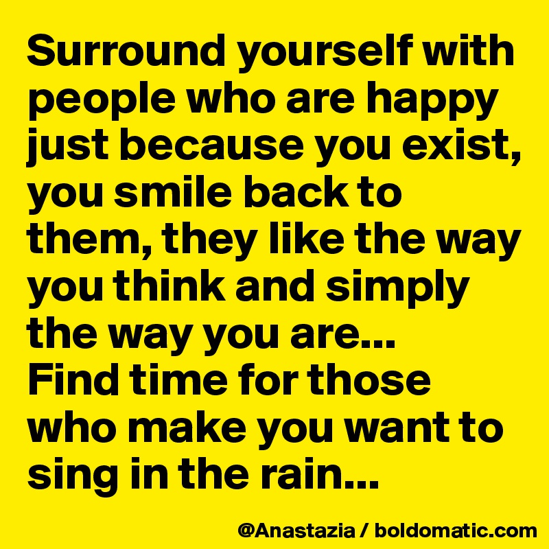 Surround yourself with people who are happy just because you exist, you smile back to them, they like the way you think and simply the way you are...
Find time for those who make you want to sing in the rain...