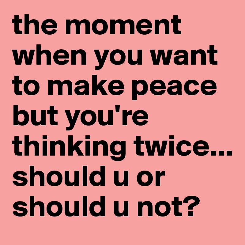 the moment when you want to make peace but you're thinking twice... should u or should u not?