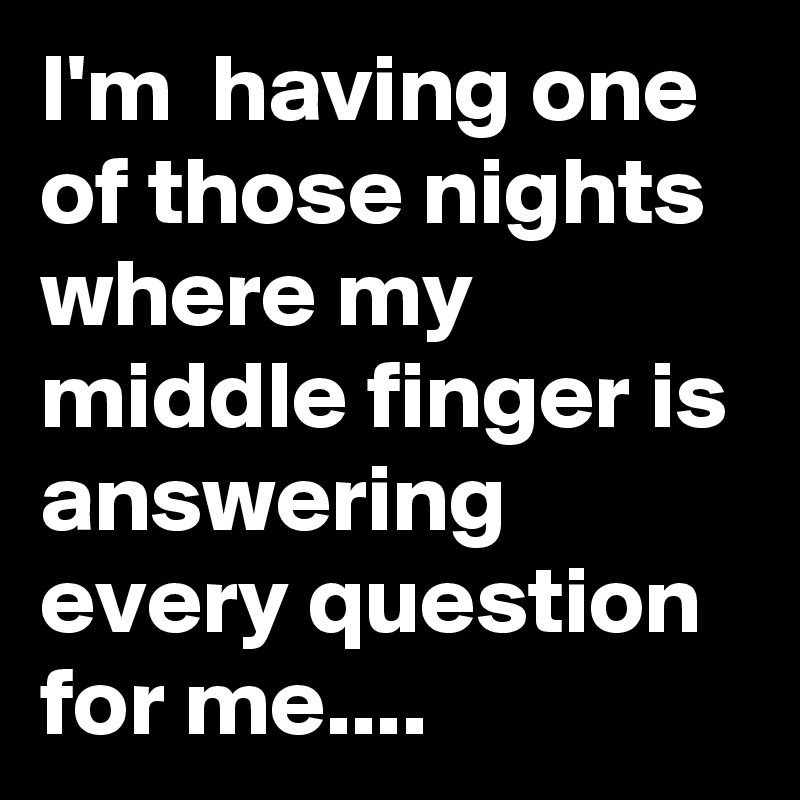 I'm  having one of those nights where my middle finger is answering every question  for me....