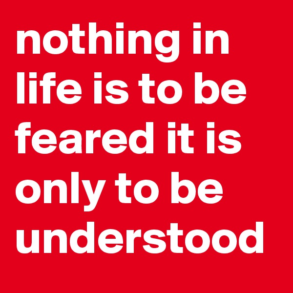 nothing in life is to be feared it is only to be understood