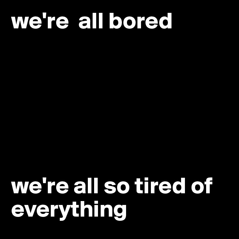we're  all bored






we're all so tired of everything