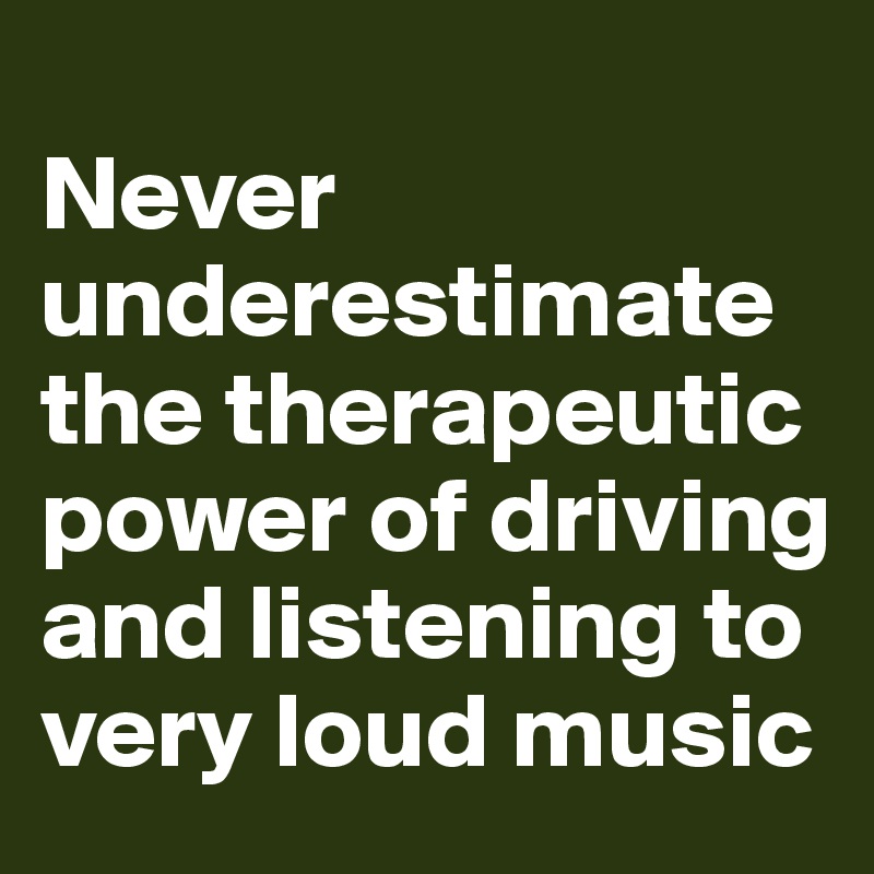 
Never underestimate the therapeutic power of driving and listening to very loud music