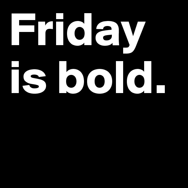 Friday is bold.
