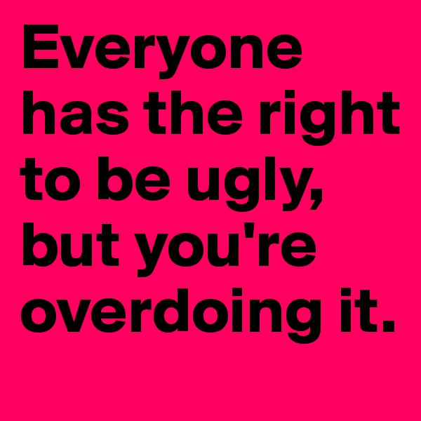 Everyone has the right to be ugly, but you're overdoing it.