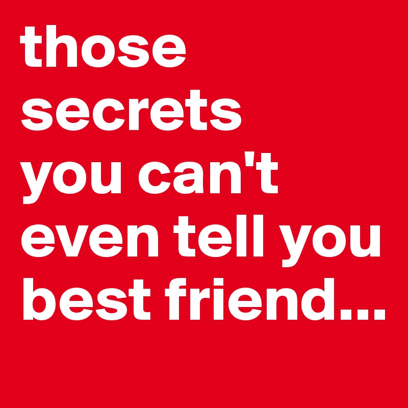 those secrets
you can't even tell you best friend...