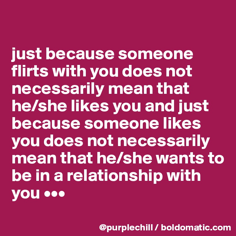 

just because someone flirts with you does not necessarily mean that 
he/she likes you and just because someone likes you does not necessarily mean that he/she wants to be in a relationship with you •••
