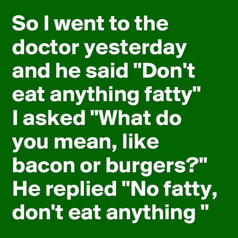 So I went to the doctor yesterday and he said "Don't eat anything fatty"
I asked "What do you mean, like bacon or burgers?"
He replied "No fatty, don't eat anything "