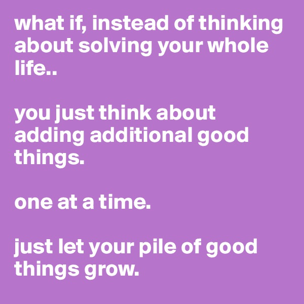 what if, instead of thinking about solving your whole life..

you just think about adding additional good things. 

one at a time.

just let your pile of good things grow.