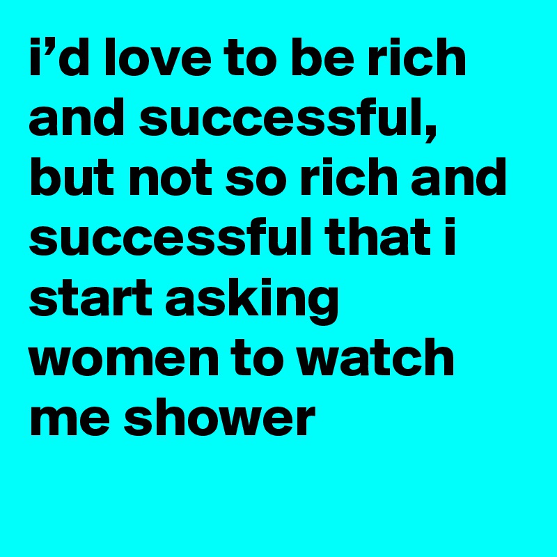 i’d love to be rich and successful, but not so rich and successful that i start asking women to watch me shower