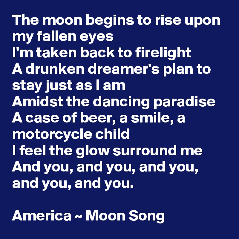 The moon begins to rise upon my fallen eyes
I'm taken back to firelight
A drunken dreamer's plan to stay just as I am
Amidst the dancing paradise
A case of beer, a smile, a motorcycle child
I feel the glow surround me
And you, and you, and you, and you, and you.

America ~ Moon Song