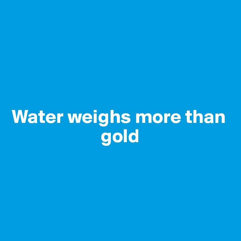 




Water weighs more than 
                       gold



