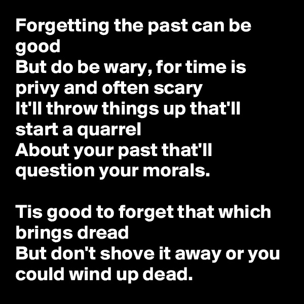 Forgetting the past can be good
But do be wary, for time is privy and often scary
It'll throw things up that'll start a quarrel
About your past that'll question your morals.

Tis good to forget that which brings dread
But don't shove it away or you could wind up dead.