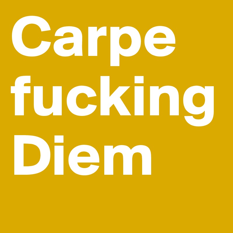 Carpe
fucking
Diem