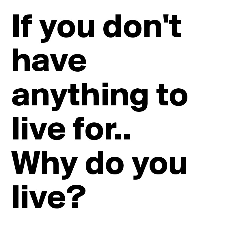 If you don't have anything to live for..
Why do you live?