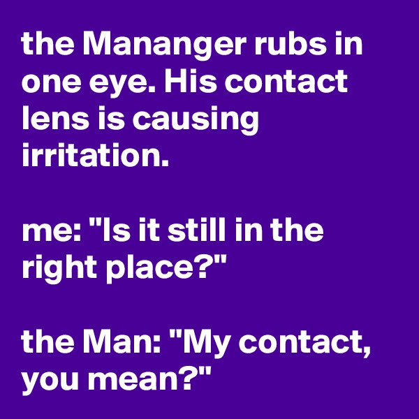 the Mananger rubs in one eye. His contact lens is causing irritation.

me: "Is it still in the right place?"

the Man: "My contact, you mean?"