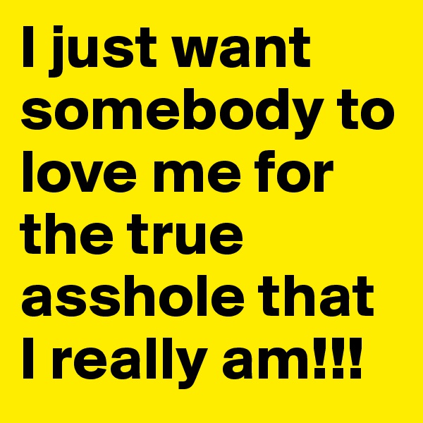 I just want somebody to love me for the true asshole that I really am!!!
