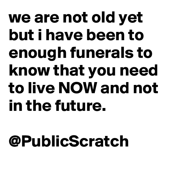 we are not old yet but i have been to enough funerals to know that you need to live NOW and not in the future.

@PublicScratch