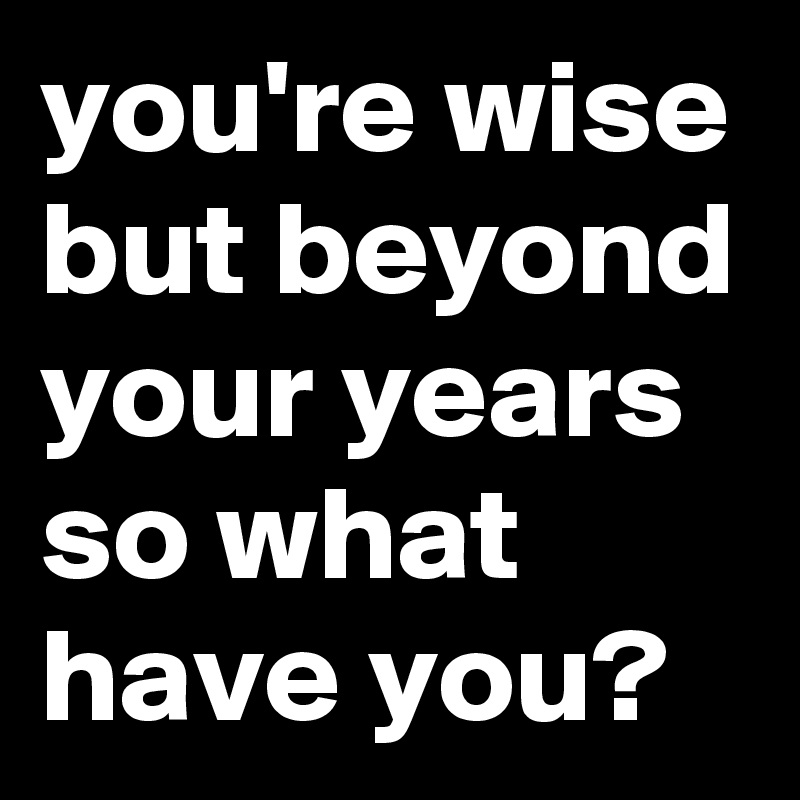 you're wise but beyond your years so what have you?