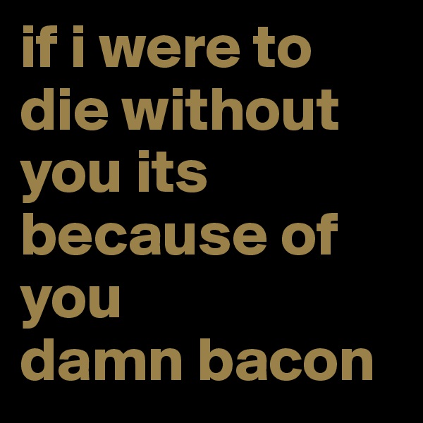 if i were to die without you its because of you               damn bacon