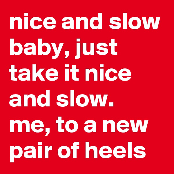 nice and slow baby, just take it nice and slow.
me, to a new pair of heels
