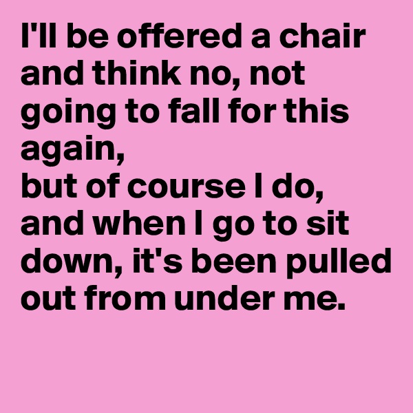 I'll be offered a chair and think no, not going to fall for this again, 
but of course I do, and when I go to sit down, it's been pulled out from under me.
