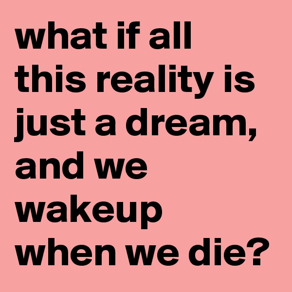 what if all this reality is just a dream, and we wakeup when we die?