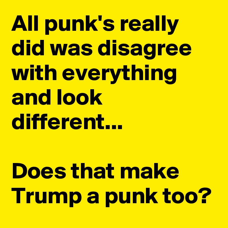 All punk's really did was disagree with everything and look different...

Does that make Trump a punk too?