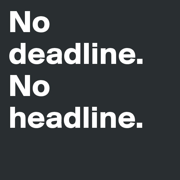 No deadline.        No headline.  
