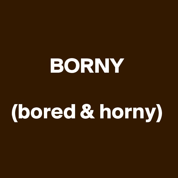 

BORNY

(bored & horny)

