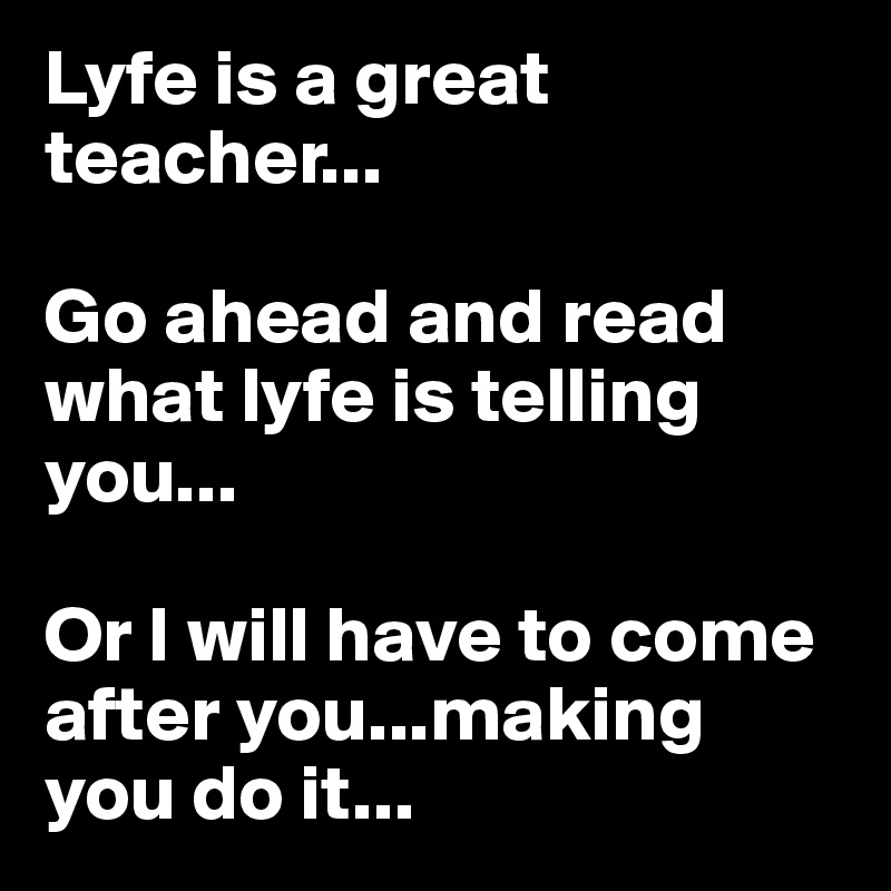 Lyfe is a great teacher...

Go ahead and read what lyfe is telling you...

Or I will have to come after you...making you do it...