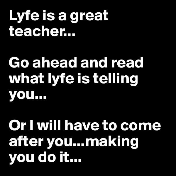 Lyfe is a great teacher...

Go ahead and read what lyfe is telling you...

Or I will have to come after you...making you do it...
