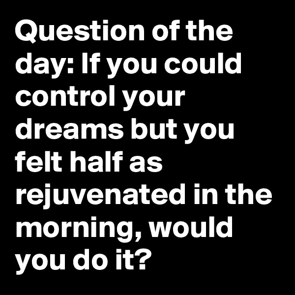 Question of the day: If you could control your dreams but you felt half as rejuvenated in the morning, would you do it?