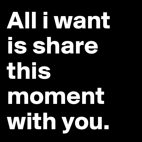 All i want is share this moment with you. 