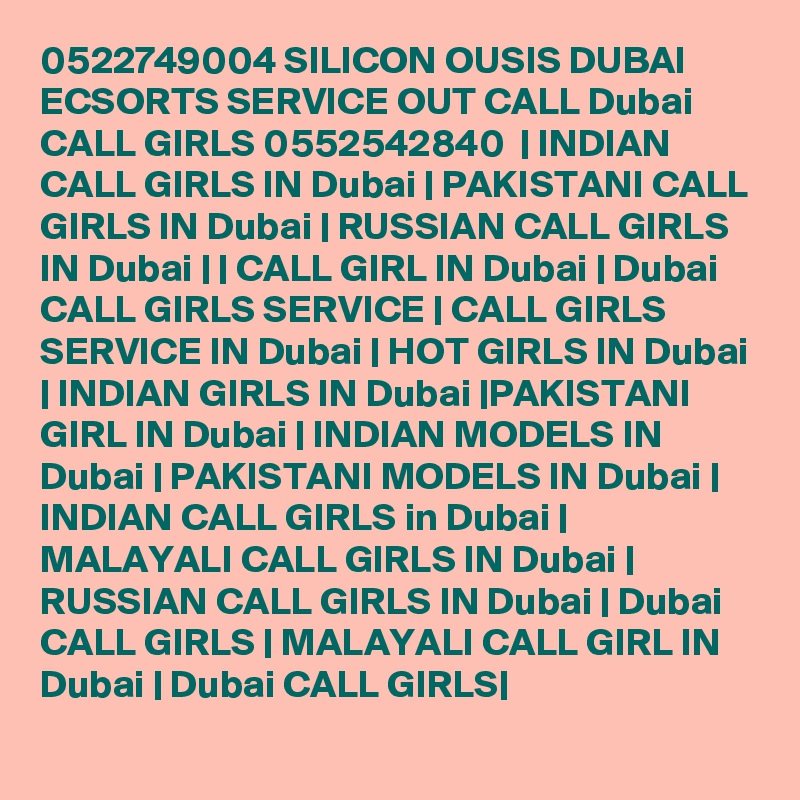 0522749004 SILICON OUSIS DUBAI ECSORTS SERVICE OUT CALL Dubai CALL GIRLS 0552542840  | INDIAN CALL GIRLS IN Dubai | PAKISTANI CALL GIRLS IN Dubai | RUSSIAN CALL GIRLS IN Dubai | | CALL GIRL IN Dubai | Dubai CALL GIRLS SERVICE | CALL GIRLS SERVICE IN Dubai | HOT GIRLS IN Dubai | INDIAN GIRLS IN Dubai |PAKISTANI GIRL IN Dubai | INDIAN MODELS IN Dubai | PAKISTANI MODELS IN Dubai | INDIAN CALL GIRLS in Dubai | MALAYALI CALL GIRLS IN Dubai | RUSSIAN CALL GIRLS IN Dubai | Dubai CALL GIRLS | MALAYALI CALL GIRL IN Dubai | Dubai CALL GIRLS|