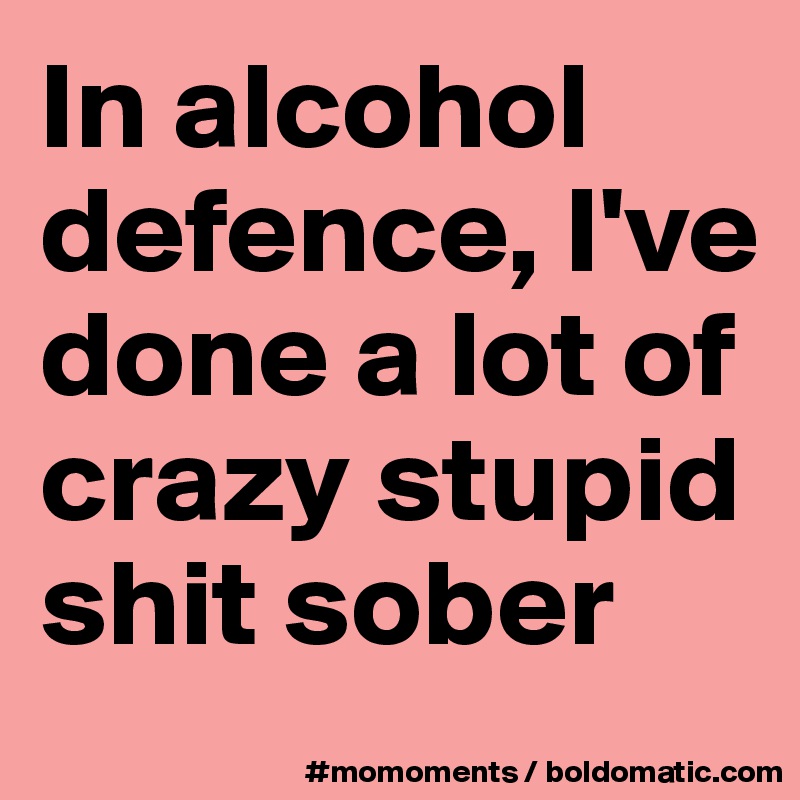 In alcohol defence, I've done a lot of crazy stupid shit sober 